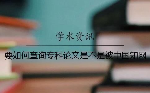 要如何查詢專科論文是不是被中國知網(wǎng)收錄